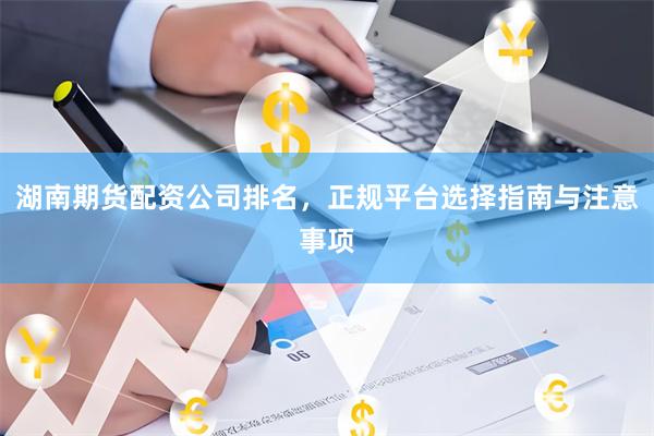 湖南期货配资公司排名，正规平台选择指南与注意事项