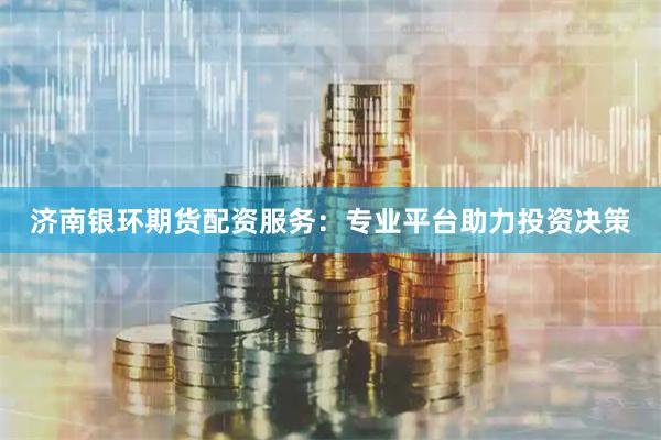 济南银环期货配资服务：专业平台助力投资决策