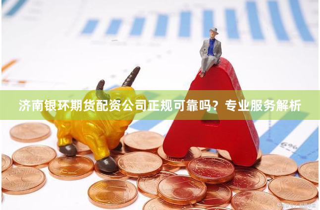 济南银环期货配资公司正规可靠吗？专业服务解析